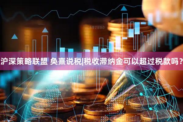 沪深策略联盟 奂熹说税|税收滞纳金可以超过税款吗？