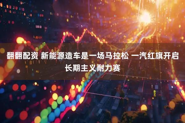 翻翻配资 新能源造车是一场马拉松 一汽红旗开启长期主义耐力赛