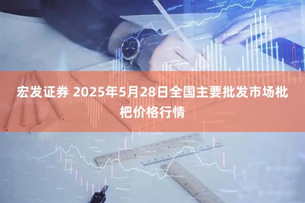 宏发证券 2025年5月28日全国主要批发市场枇杷价格行情