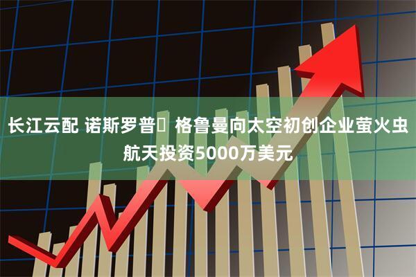 长江云配 诺斯罗普・格鲁曼向太空初创企业萤火虫航天投资5000万美元