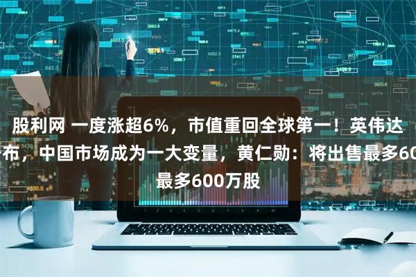 股利网 一度涨超6%，市值重回全球第一！英伟达财报公布，中国市场成为一大变量，黄仁勋：将出售最多600万股