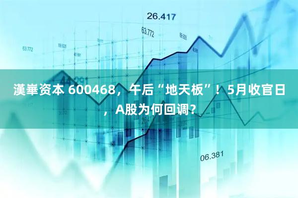 漢崋资本 600468，午后“地天板”！5月收官日，A股为何回调？