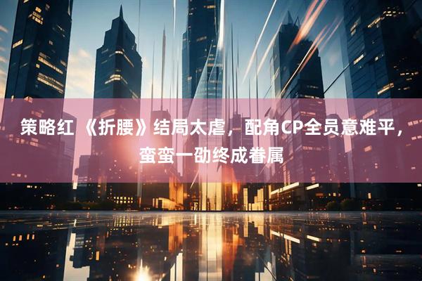 策略红 《折腰》结局太虐，配角CP全员意难平，蛮蛮一劭终成眷属