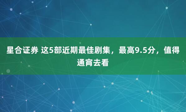 星合证券 这5部近期最佳剧集，最高9.5分，值得通宵去看