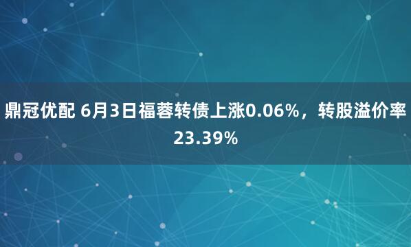 鼎冠优配 6月3日福蓉转债上涨0.06%，转股溢价率23.39%