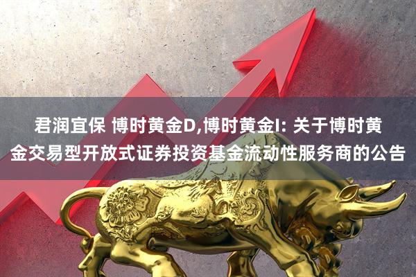 君润宜保 博时黄金D,博时黄金I: 关于博时黄金交易型开放式证券投资基金流动性服务商的公告