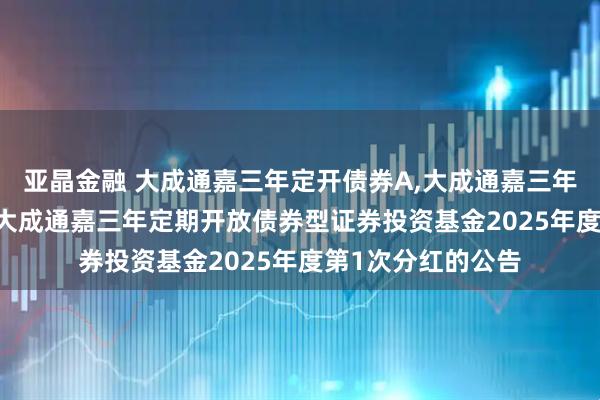 亚晶金融 大成通嘉三年定开债券A,大成通嘉三年定开债券C: 关于大成通嘉三年定期开放债券型证券投资基金2025年度第1次分红的公告