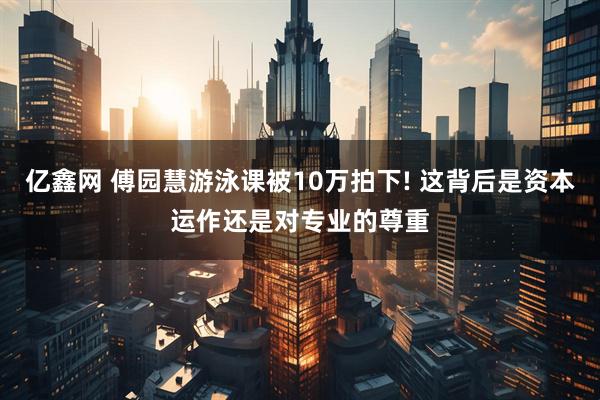 亿鑫网 傅园慧游泳课被10万拍下! 这背后是资本运作还是对专业的尊重