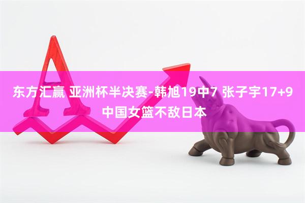 东方汇赢 亚洲杯半决赛-韩旭19中7 张子宇17+9 中国女篮不敌日本