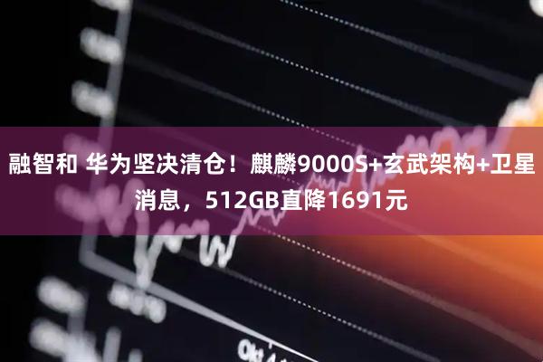 融智和 华为坚决清仓！麒麟9000S+玄武架构+卫星消息，512GB直降1691元