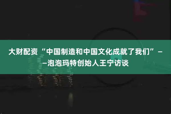 大财配资 “中国制造和中国文化成就了我们” ——泡泡玛特创始人王宁访谈
