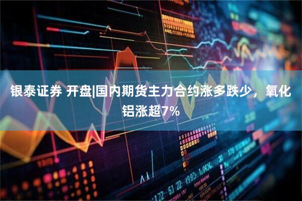 银泰证券 开盘|国内期货主力合约涨多跌少，氧化铝涨超7%