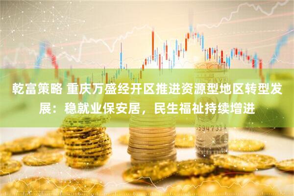 乾富策略 重庆万盛经开区推进资源型地区转型发展：稳就业保安居，民生福祉持续增进