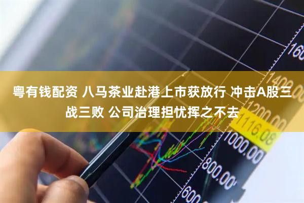 粤有钱配资 八马茶业赴港上市获放行 冲击A股三战三败 公司治理担忧挥之不去