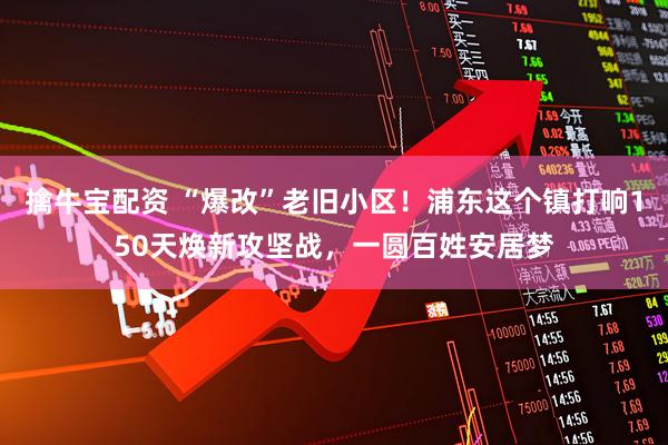 擒牛宝配资 “爆改”老旧小区！浦东这个镇打响150天焕新攻坚战，一圆百姓安居梦