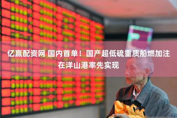 亿赢配资网 国内首单！国产超低硫重质船燃加注在洋山港率先实现
