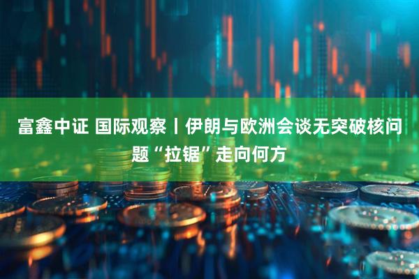 富鑫中证 国际观察丨伊朗与欧洲会谈无突破　核问题“拉锯”走向何方