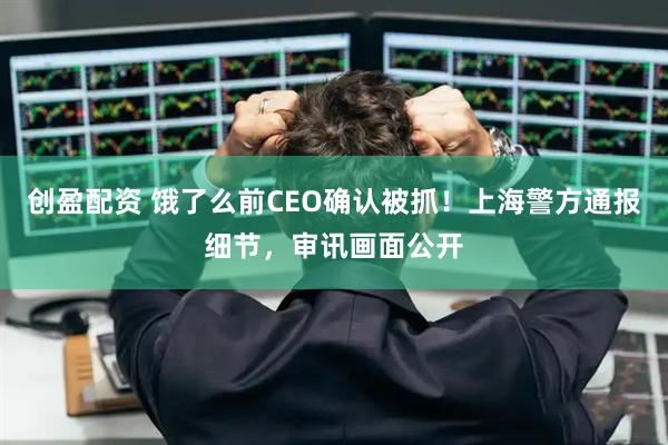 创盈配资 饿了么前CEO确认被抓！上海警方通报细节，审讯画面公开
