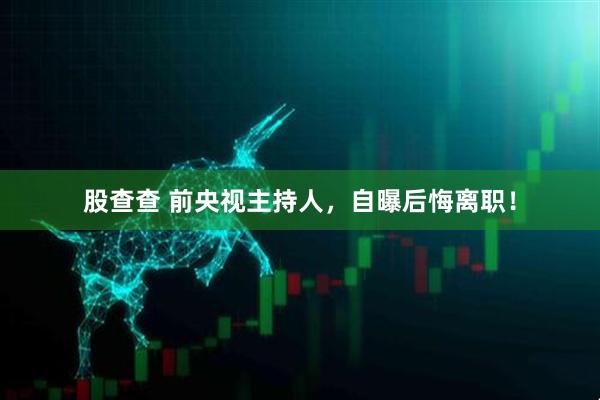 股查查 前央视主持人，自曝后悔离职！