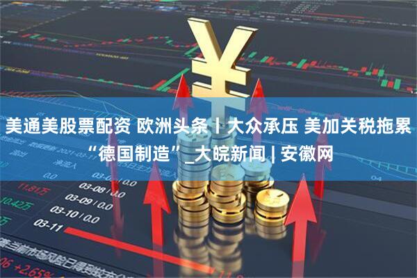 美通美股票配资 欧洲头条丨大众承压 美加关税拖累“德国制造”_大皖新闻 | 安徽网
