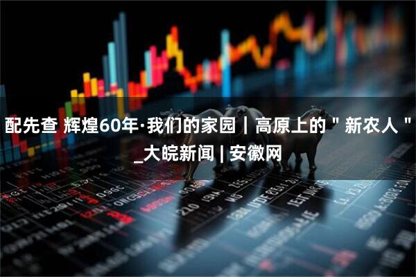 配先查 辉煌60年·我们的家园｜高原上的＂新农人＂_大皖新闻 | 安徽网