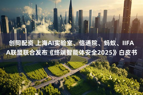 创同配资 上海AI实验室、信通院、蚂蚁、IIFAA联盟联合发布《终端智能体安全2025》白皮书