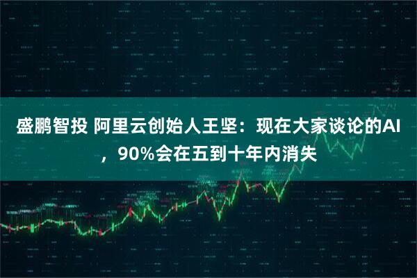 盛鹏智投 阿里云创始人王坚：现在大家谈论的AI，90%会在五到十年内消失