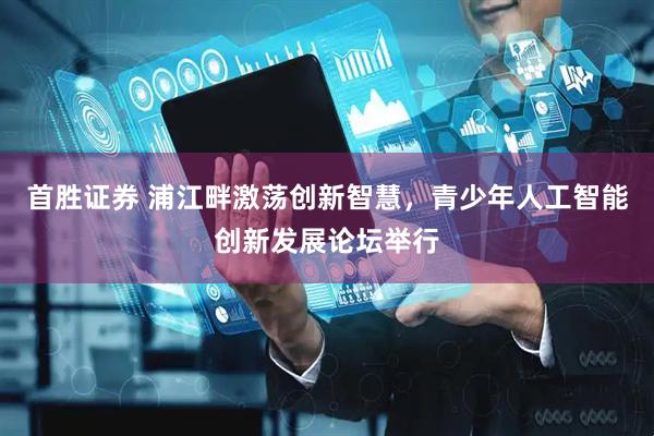 首胜证券 浦江畔激荡创新智慧，青少年人工智能创新发展论坛举行