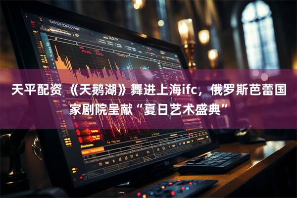 天平配资 《天鹅湖》舞进上海ifc，俄罗斯芭蕾国家剧院呈献“夏日艺术盛典”