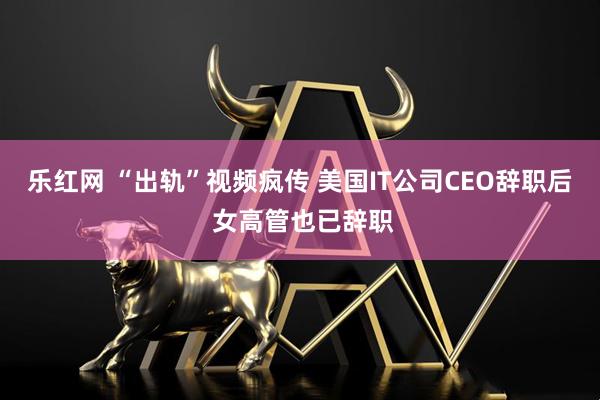 乐红网 “出轨”视频疯传 美国IT公司CEO辞职后 女高管也已辞职