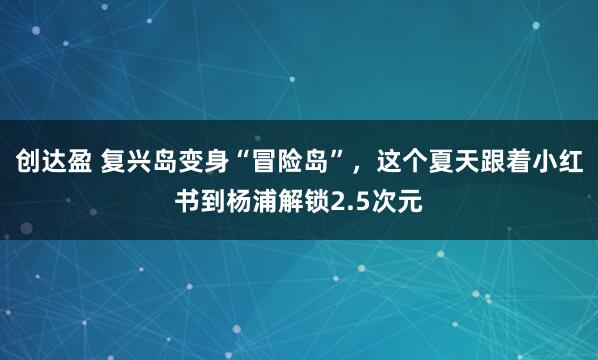 创达盈 复兴岛变身“冒险岛”，这个夏天跟着小红书到杨浦解锁2.5次元