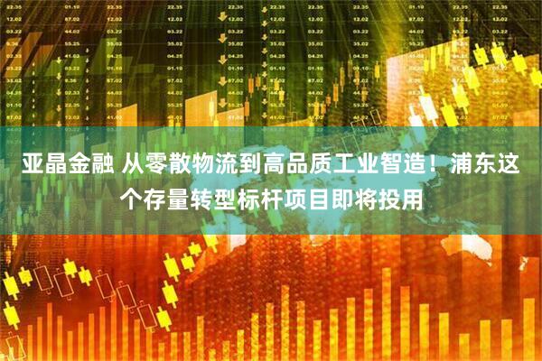 亚晶金融 从零散物流到高品质工业智造！浦东这个存量转型标杆项目即将投用