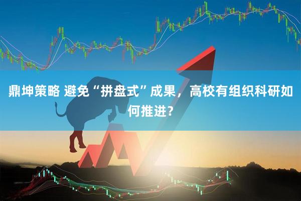 鼎坤策略 避免“拼盘式”成果，高校有组织科研如何推进？