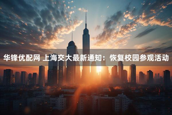 华锋优配网 上海交大最新通知：恢复校园参观活动