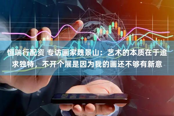 恒瑞行配资 专访画家魏景山：艺术的本质在于追求独特，不开个展是因为我的画还不够有新意