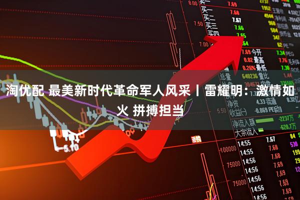 淘优配 最美新时代革命军人风采丨雷耀明：激情如火 拼搏担当