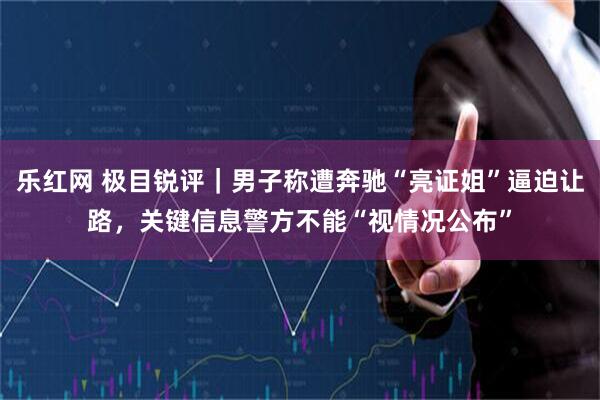乐红网 极目锐评｜男子称遭奔驰“亮证姐”逼迫让路，关键信息警方不能“视情况公布”