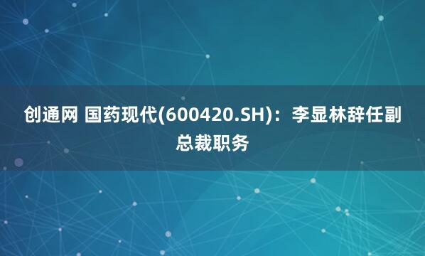 创通网 国药现代(600420.SH)：李显林辞任副总裁职务