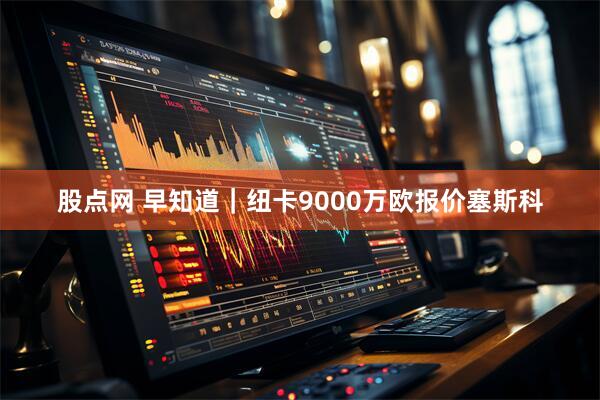 股点网 早知道｜纽卡9000万欧报价塞斯科