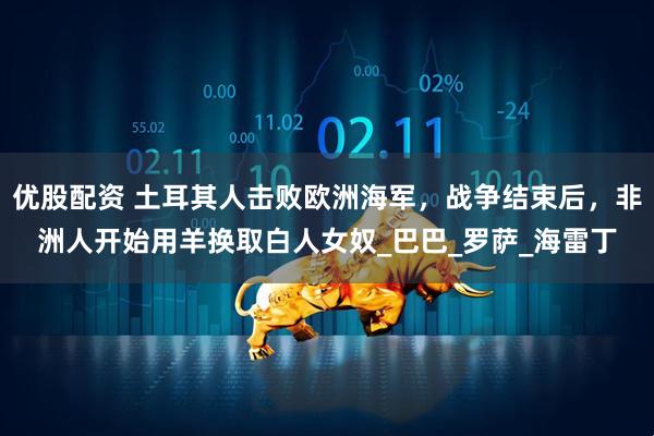优股配资 土耳其人击败欧洲海军，战争结束后，非洲人开始用羊换取白人女奴_巴巴_罗萨_海雷丁