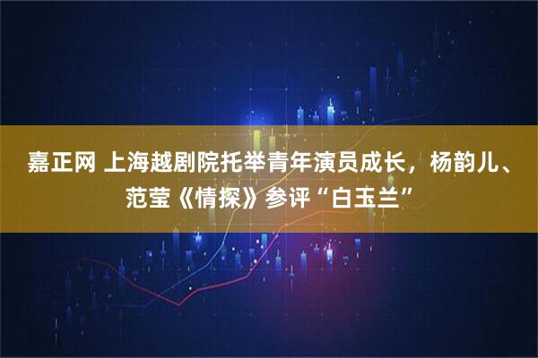 嘉正网 上海越剧院托举青年演员成长，杨韵儿、范莹《情探》参评“白玉兰”