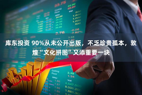 库东投资 90%从未公开出版，不乏珍贵孤本，敦煌“文化拼图”又添重要一块
