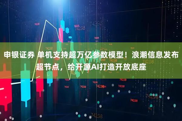 申银证券 单机支持超万亿参数模型！浪潮信息发布超节点，给开源AI打造开放底座
