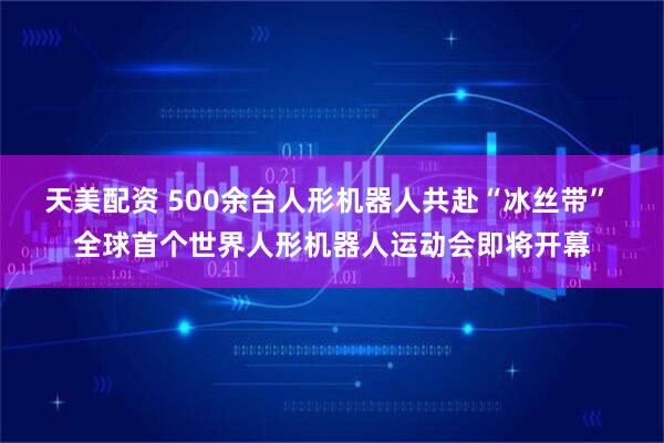 天美配资 500余台人形机器人共赴“冰丝带” 全球首个世界人形机器人运动会即将开幕