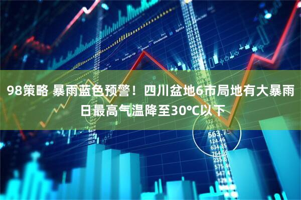 98策略 暴雨蓝色预警！四川盆地6市局地有大暴雨 日最高气温降至30℃以下