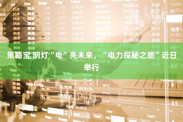 策略宝 明灯“电”亮未来，“电力探秘之旅”近日举行