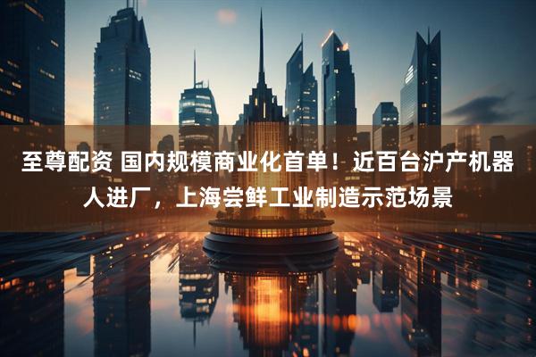 至尊配资 国内规模商业化首单！近百台沪产机器人进厂，上海尝鲜工业制造示范场景