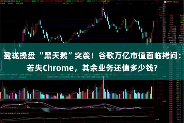 盈珑操盘 “黑天鹅”突袭！谷歌万亿市值面临拷问：若失Chrome，其余业务还值多少钱?