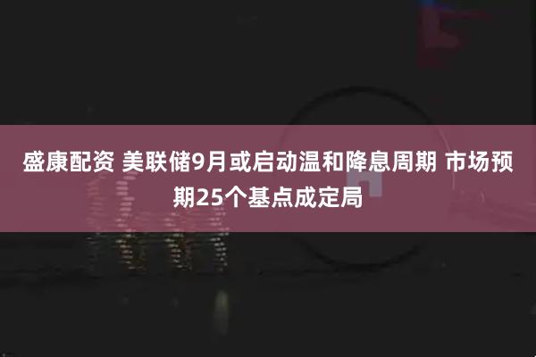 盛康配资 美联储9月或启动温和降息周期 市场预期25个基点成定局