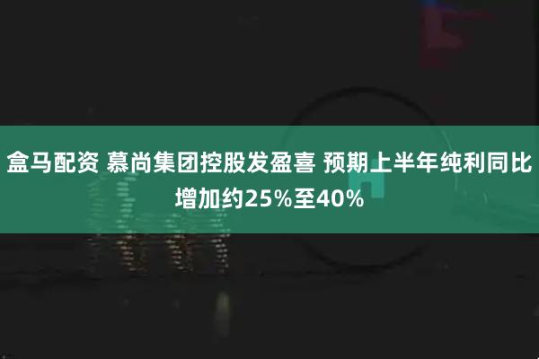 盒马配资 慕尚集团控股发盈喜 预期上半年纯利同比增加约25%至40%